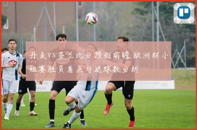 丹麦vs芬兰比分预测前瞻 欧洲杯小组赛胜负看点与进球数分析