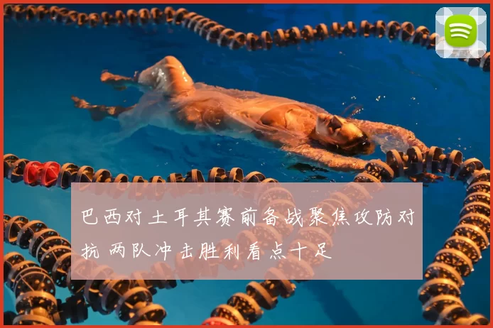 巴西对土耳其赛前备战聚焦攻防对抗 两队冲击胜利看点十足