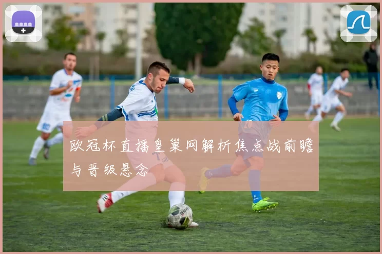 欧冠杯直播皇巢网解析焦点战前瞻与晋级悬念