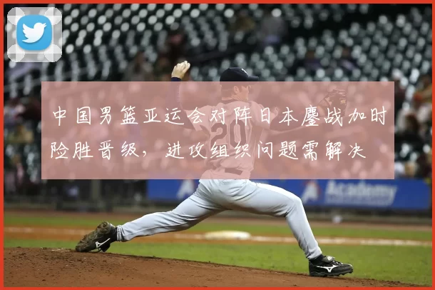 中国男篮亚运会对阵日本鏖战加时险胜晋级,进攻组织问题需解决