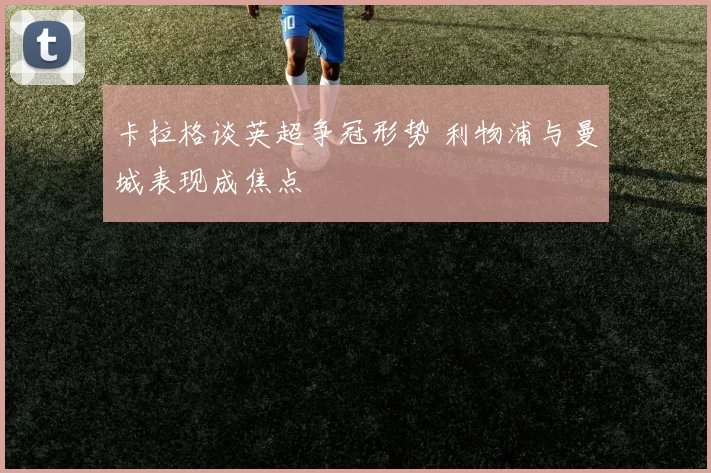 卡拉格谈英超争冠形势 利物浦与曼城表现成焦点