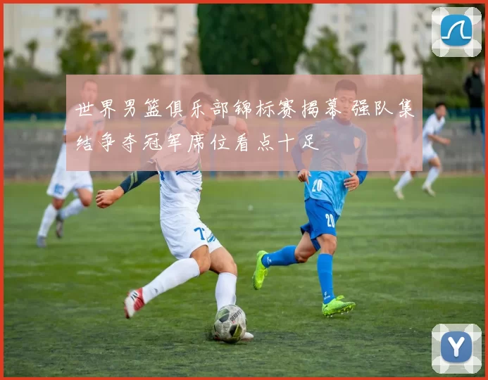 世界男篮俱乐部锦标赛揭幕 强队集结争夺冠军席位看点十足