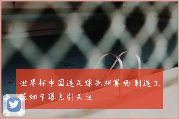 世界杯中国造足球亮相赛场 制造工艺细节曝光引关注