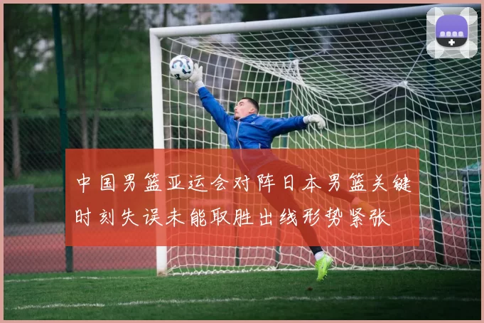 中国男篮亚运会对阵日本男篮关键时刻失误未能取胜出线形势紧张
