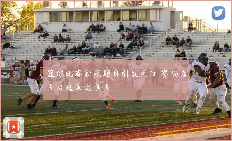 篮球比赛新颖题目引发关注 赛场看点与结果成焦点