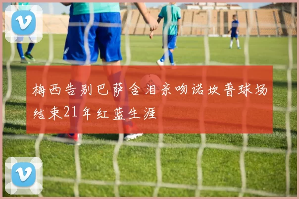 梅西告别巴萨含泪亲吻诺坎普球场结束21年红蓝生涯