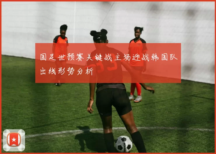 国足世预赛关键战主场迎战韩国队出线形势分析