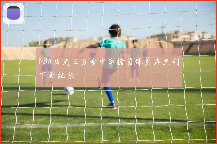 NBA历史三分命中率榜首球员库里创下新纪录