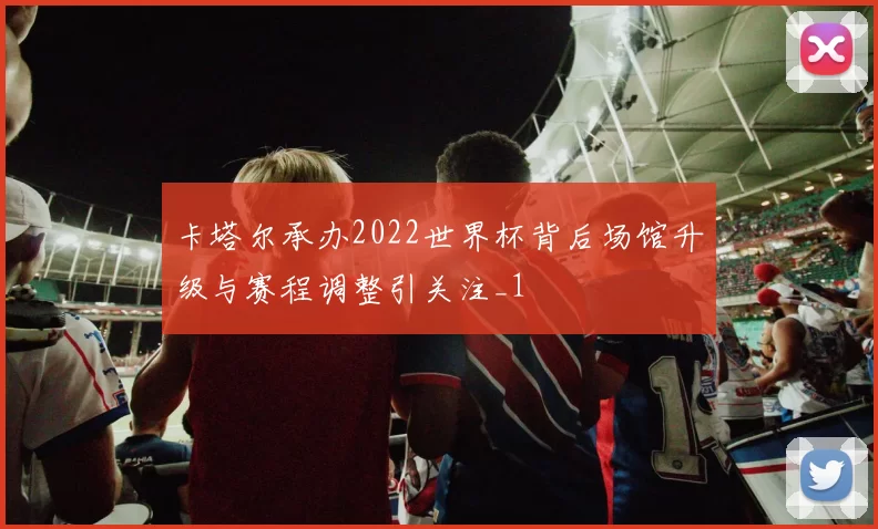 卡塔尔承办2022世界杯背后场馆升级与赛程调整引关注_1
