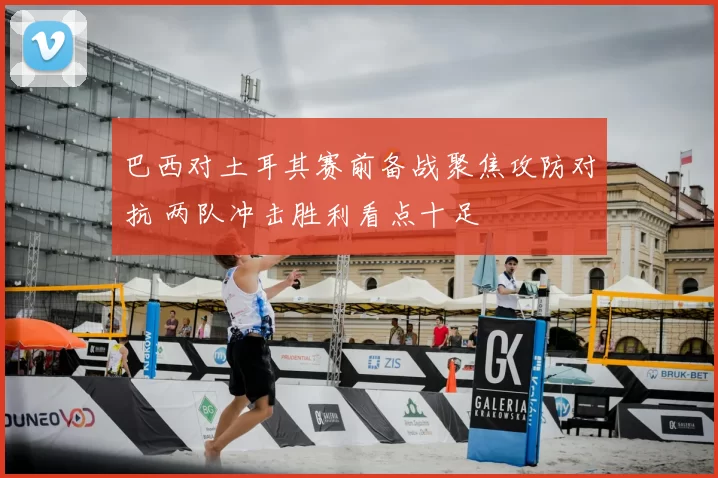 巴西对土耳其赛前备战聚焦攻防对抗 两队冲击胜利看点十足
