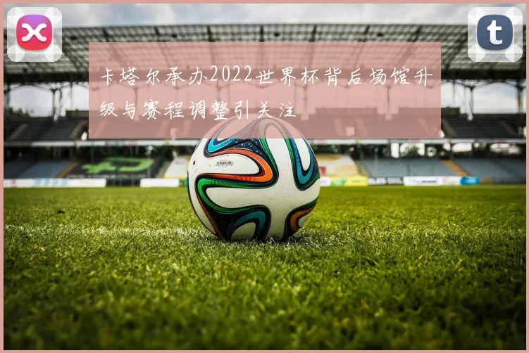 卡塔尔承办2022世界杯背后场馆升级与赛程调整引关注