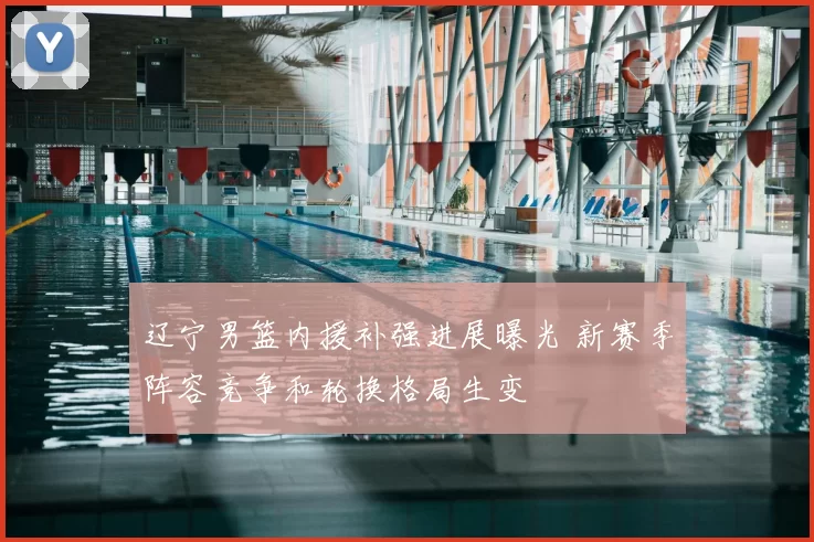 辽宁男篮内援补强进展曝光 新赛季阵容竞争和轮换格局生变