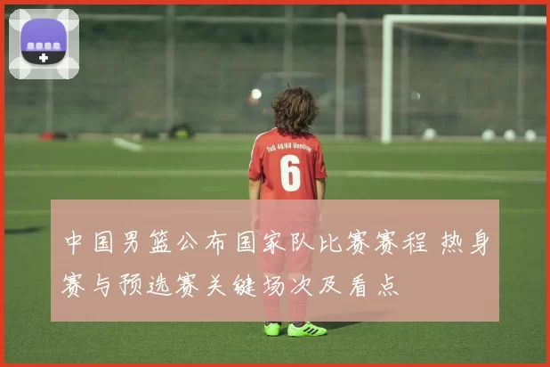 中国男篮公布国家队比赛赛程 热身赛与预选赛关键场次及看点