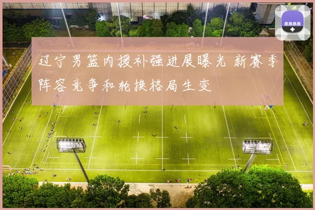 辽宁男篮内援补强进展曝光 新赛季阵容竞争和轮换格局生变