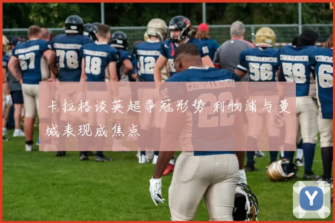 卡拉格谈英超争冠形势 利物浦与曼城表现成焦点