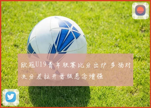 欧冠U19青年联赛比分出炉 多场对决分差拉开晋级悬念增强