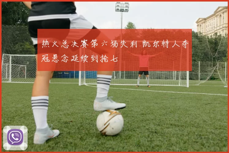 热火总决赛第六场失利 凯尔特人夺冠悬念延续到抢七