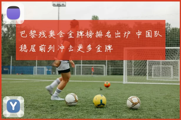 巴黎残奥会金牌榜排名出炉 中国队稳居前列冲击更多金牌