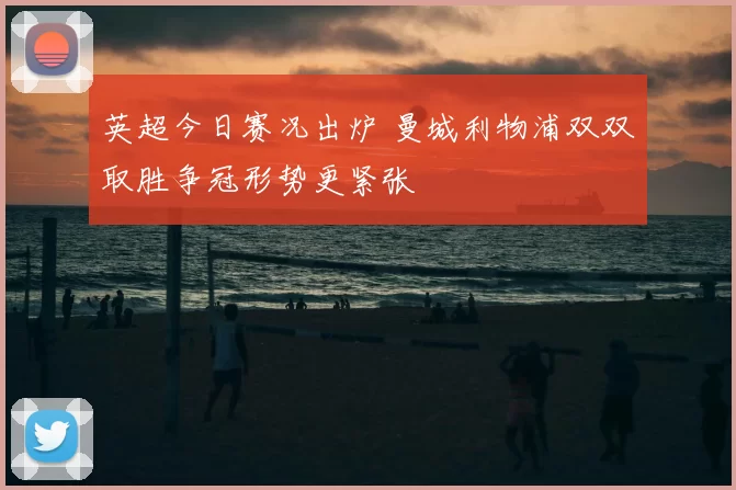 英超今日赛况出炉 曼城利物浦双双取胜争冠形势更紧张