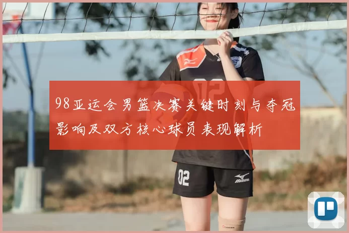 98亚运会男篮决赛关键时刻与夺冠影响及双方核心球员表现解析