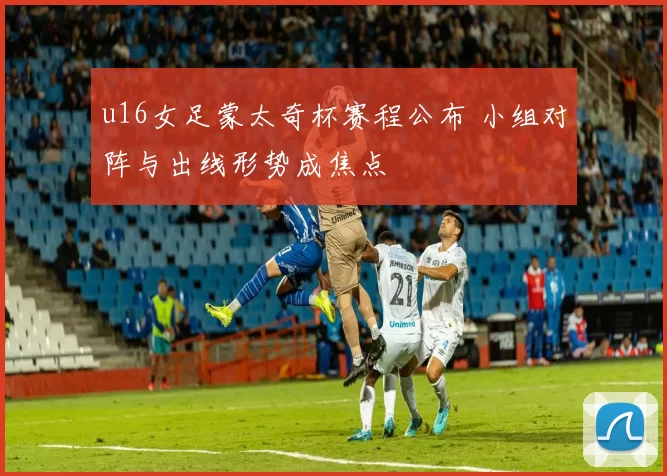 u16女足蒙太奇杯赛程公布 小组对阵与出线形势成焦点