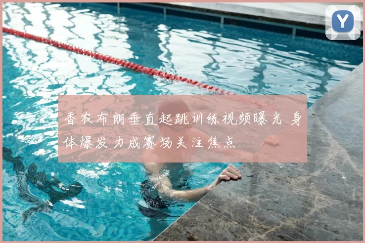 香农布朗垂直起跳训练视频曝光 身体爆发力成赛场关注焦点