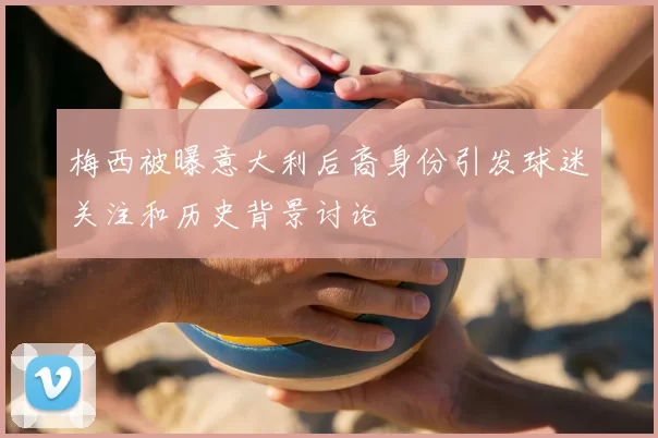 梅西被曝意大利后裔身份引发球迷关注和历史背景讨论
