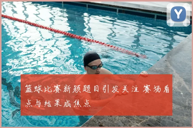 篮球比赛新颖题目引发关注 赛场看点与结果成焦点