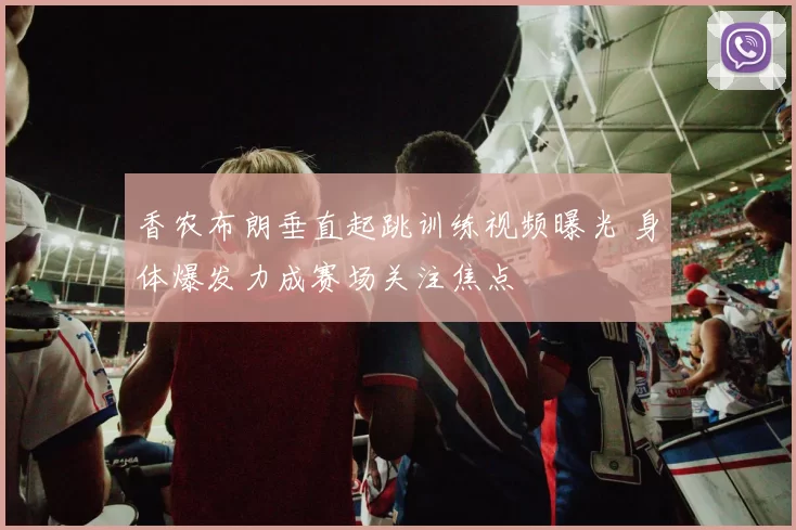 香农布朗垂直起跳训练视频曝光 身体爆发力成赛场关注焦点