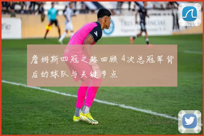 詹姆斯四冠之路回顾 4次总冠军背后的球队与关键节点