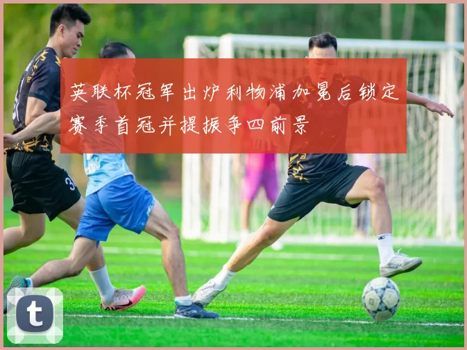 英联杯冠军出炉利物浦加冕后锁定赛季首冠并提振争四前景