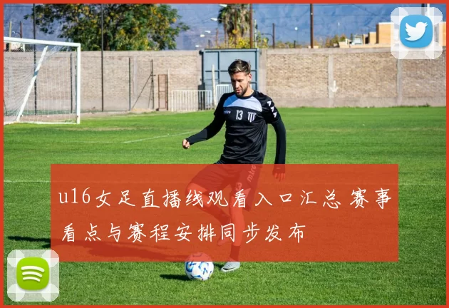 u16女足直播线观看入口汇总 赛事看点与赛程安排同步发布