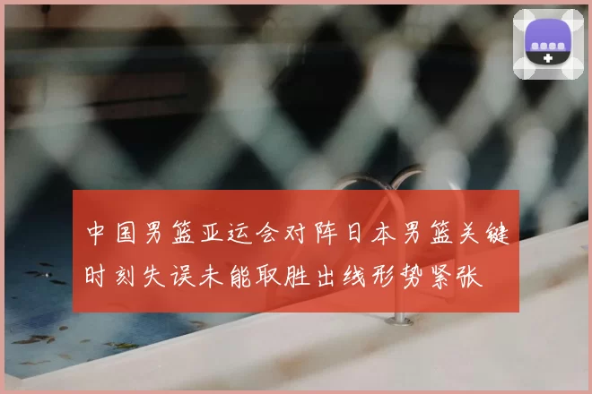 中国男篮亚运会对阵日本男篮关键时刻失误未能取胜出线形势紧张