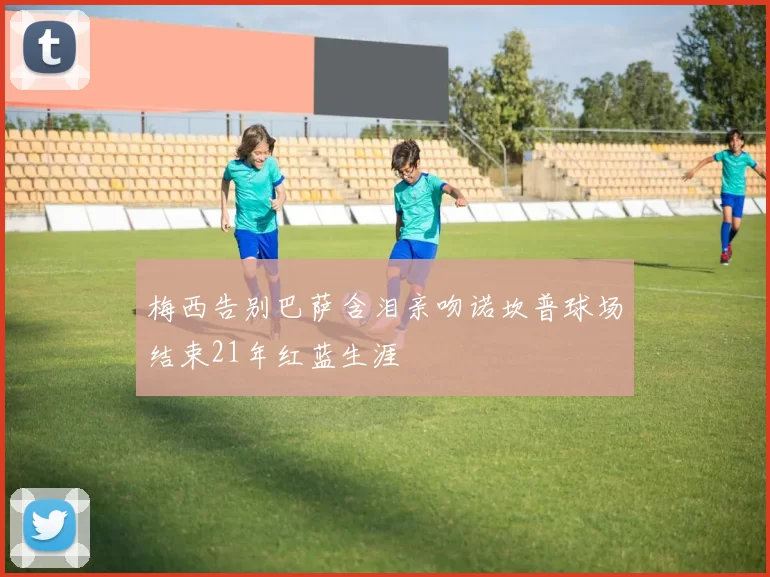 梅西告别巴萨含泪亲吻诺坎普球场结束21年红蓝生涯